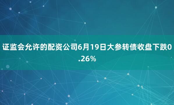证监会允许的配资公司6月19日大参转债收盘下跌0.26%