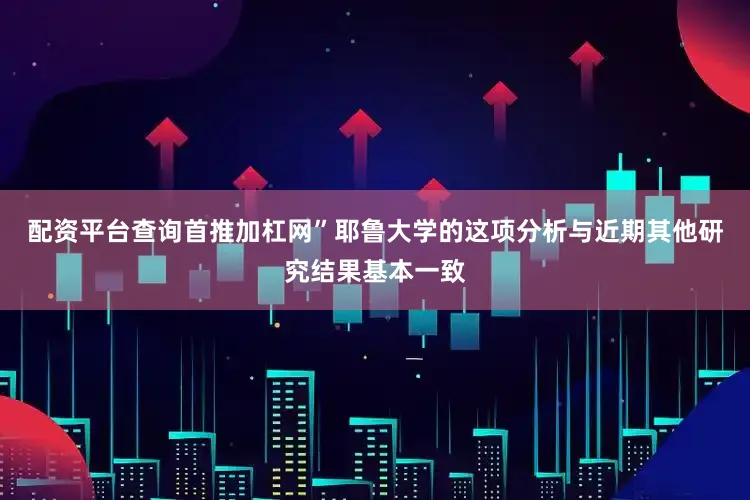 配资平台查询首推加杠网”耶鲁大学的这项分析与近期其他研究结果基本一致
