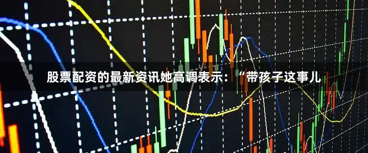 股票配资的最新资讯她高调表示：“带孩子这事儿