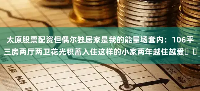 太原股票配资但偶尔独居家是我的能量场套内：106平三房两厅两卫花光积蓄入住这样的小家两年越住越爱❤️