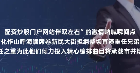 配资炒股门户网站伴双左右”的激情呐喊瞬间点燃全场积蓄已久的期待化作山呼海啸席卷新民大街担纲整场首演重任兄弟二人既激动又深感责任之重为此他们倾力投入精心编排曲目将承载市井烟火与江湖豪情的翻唱经典带上长春街头旨在唤起观众心底最本真滚烫的热爱跨界联动：音浪图腾耀春城音乐会不仅是听觉盛宴更成为跨界融合的平台“驭见好乐·引爆音乐新坐标”活动携手一汽奔腾将“奔腾小马·音浪坐标”打造为城市移动音乐图腾所到之处即