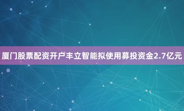 厦门股票配资开户丰立智能拟使用募投资金2.7亿元
