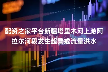 配资之家平台新疆塔里木河上游阿拉尔河段发生超警戒流量洪水