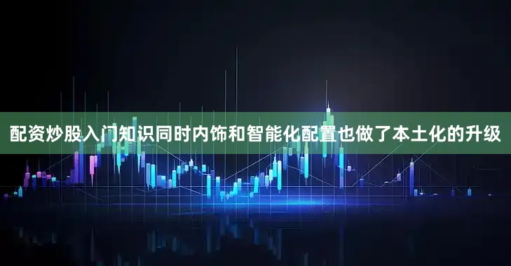 配资炒股入门知识同时内饰和智能化配置也做了本土化的升级