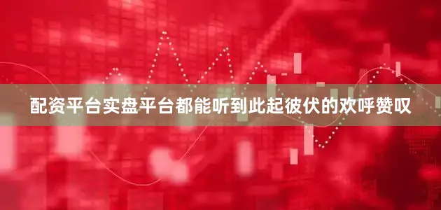 配资平台实盘平台都能听到此起彼伏的欢呼赞叹