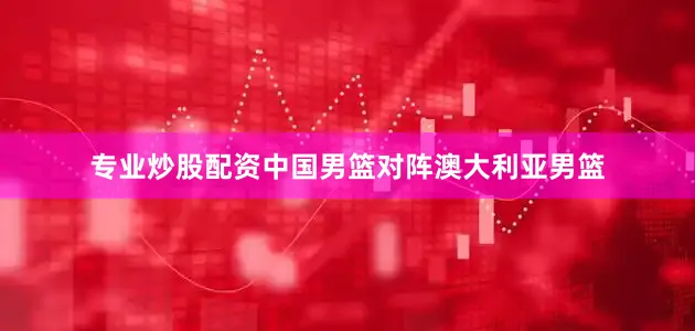 专业炒股配资中国男篮对阵澳大利亚男篮