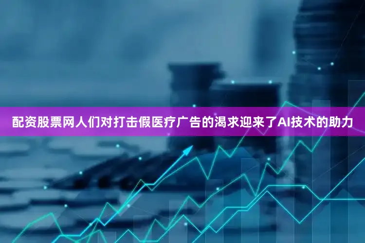 配资股票网人们对打击假医疗广告的渴求迎来了AI技术的助力